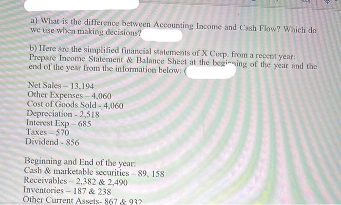 a) What is the difference between Accounting Income and Cash Flow? Which do
we use when making decisions?
b) Here are the simplified financial statements of X Corp. from a recent year:
Prepare Income Statement & Balance Sheet at the begining of the year and the
end of the year from the information below: (
Net Sales- 13,194
Other Expenses - 4,060
Cost of Goods Sold - 4,060
Depreciation - 2,518
Interest Exp - 685
Taxes-570
Dividend - 856
Beginning and End of the year:
Cash & marketable securities - 89, 158
Receivables - 2,382 & 2,490
Inventories – 187 & 238
Other Current Assets- 867 & 932
