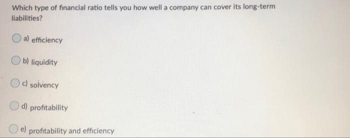 Which type of financial ratio tells you how well a company can cover its long-term
liabilities?
a) efficiency
b) liquidity
Oc) solvency
O d)
profitability
e)
profitability and efficiency
