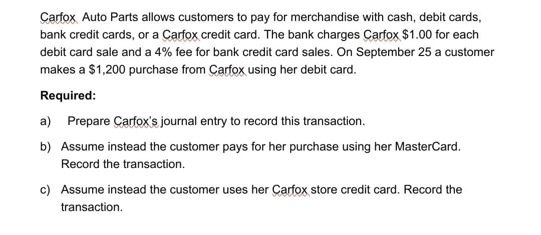 Carfox Auto Parts allows customers to pay for merchandise with cash, debit cards,
bank credit cards, or a Carfox credit card. The bank charges Carfox $1.00 for each
debit card sale and a 4% fee for bank credit card sales. On September 25 a customer
makes a $1,200 purchase from Carfox using her debit card.
Required:
a)
Prepare Carfox's journal entry to record this transaction.
b) Assume instead the customer pays for her purchase using her MasterCard.
Record the transaction.
c) Assume instead the customer uses her Carfox store credit card. Record the
transaction.
