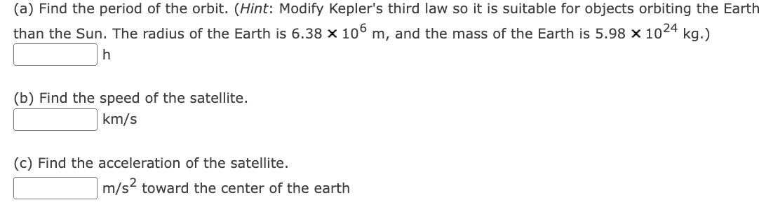 (a) Find the period of the orbit. (Hint: Modify Kepler's third law so it is suitable for objects orbiting the Earth
than the Sun. The radius of the Earth is 6.38 × 106 m, and the mass of the Earth is 5.98 x 1024 kg.)
h
(b) Find the speed of the satellite.
km/s
(c) Find the acceleration of the satellite.
m/s² toward the center of the earth
