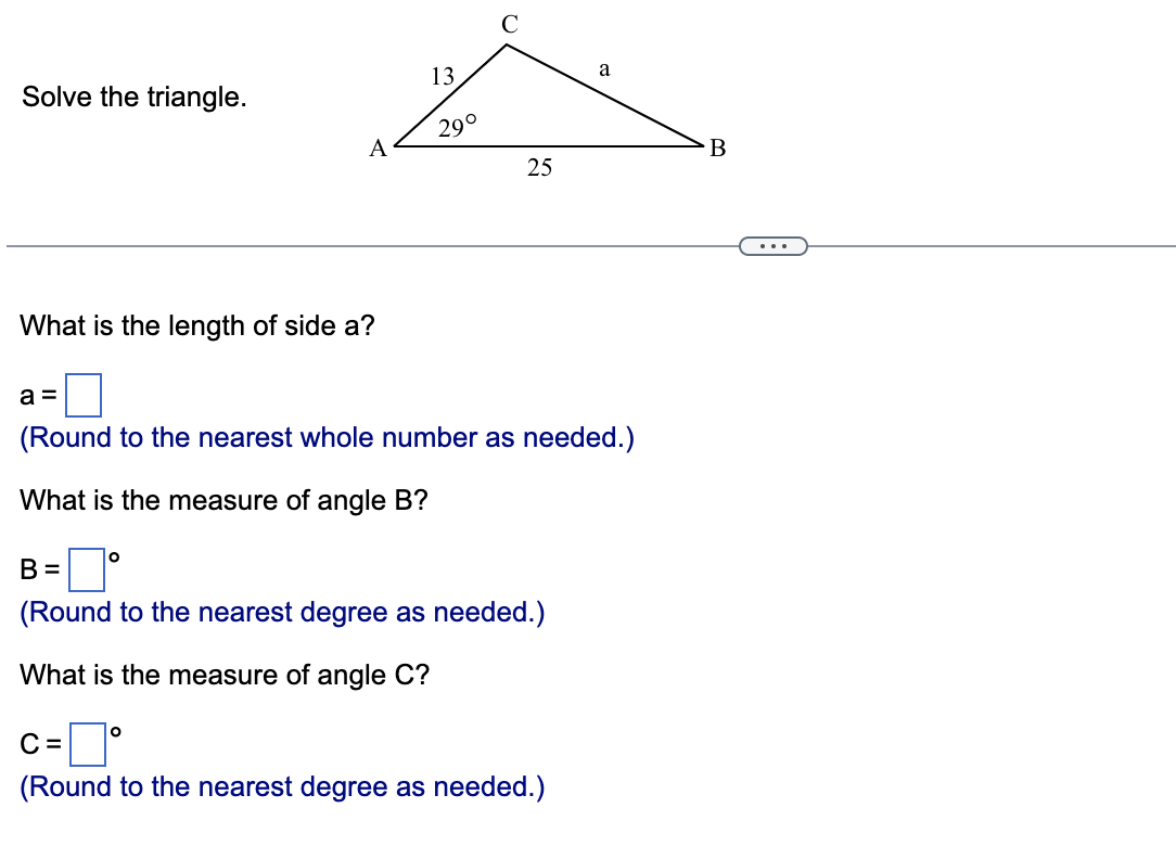 Solve the triangle.
A
What is the length of side a?
13
29°
O
Q
25
a =
(Round to the nearest whole number as needed.)
What is the easure of angle B?
B =
(Round to the nearest degree as needed.)
What is the measure of angle C?
a
C=
(Round to the nearest degree as needed.)
B
