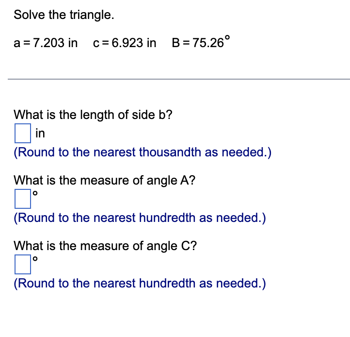 Solve the triangle.
a = 7.203 in c = 6.923 in B=75.26°
What is the length of side b?
in
(Round to the nearest thousandth as needed.)
What is the measure of angle A?
7°
(Round to the nearest hundredth as needed.)
What is the measure of angle C?
(Round to the nearest hundredth as needed.)