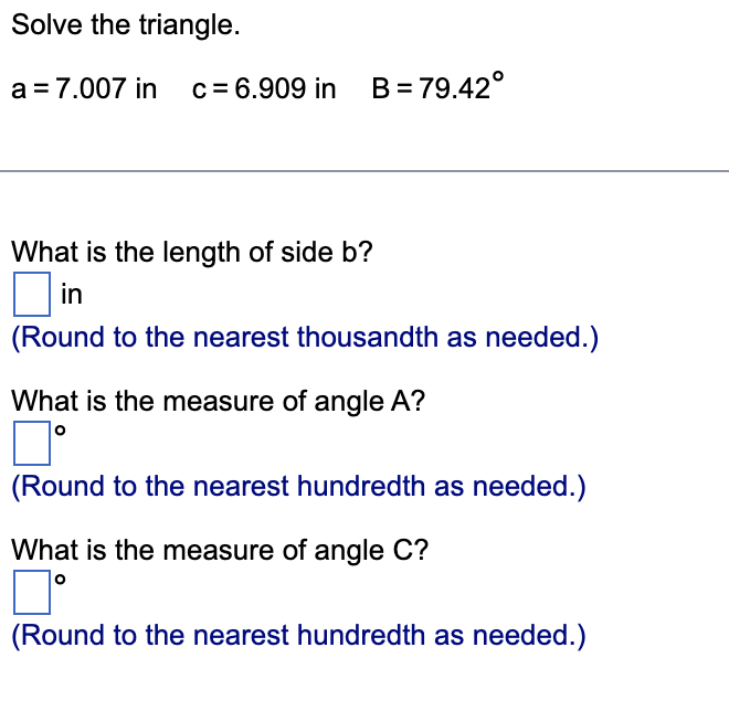 Solve the triangle.
a = 7.007 in c = 6.909 in B=79.42°
What is the length of side b?
in
(Round to the nearest thousandth as needed.)
What is the measure of angle A?
(Round to the nearest hundredth as needed.)
What is the measure of angle C?
口。
(Round to the nearest hundredth as needed.)