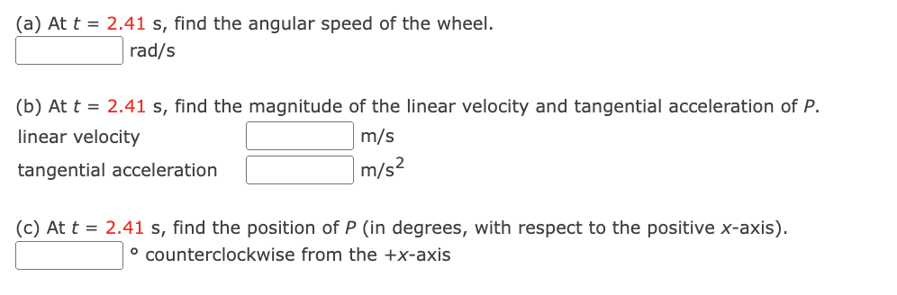 (a) At t = 2.41 s, find the angular speed of the wheel.
rad/s
(b) At t = 2.41 s, find the magnitude of the linear velocity and tangential acceleration of P.
linear velocity
m/s
m/s²
tangential acceleration
(c) At t = 2.41 s, find the position of P (in degrees, with respect to the positive x-axis).
° counterclockwise from the +x-axis