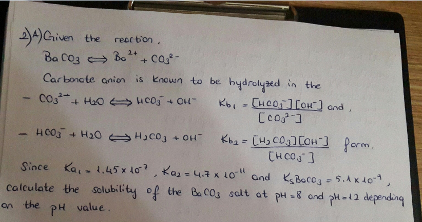 ))Griven the
reac tion,
o + Co-
Ba C03 Bo
Carboncte anion is known to be hydrolyzed in the
- CO3+ Ha0 HC03 + OH
Kb, - CHCO][OH] and,
HCO3 + H20 H2C03 + OH
Kb2 = [H) CO3][OH ] form.
CHCOS]
%3D
Since Ka, - 1.45x lo, Kaz = 4.7 x 10
" and KsBacog = 5.A x 40-1,
Calculate the Solubility of the Ba CO3 salt at pH =8 ond pH=12 depending
%3D
an the
PH
value.
