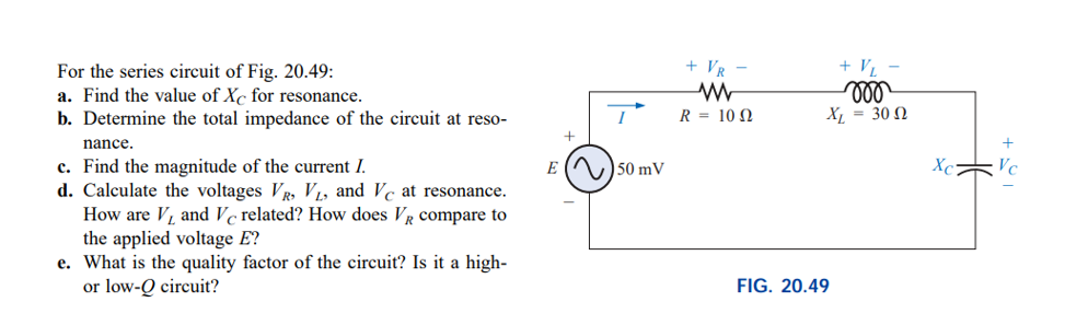 + V,
ll
X = 30 N
+ VR
For the series circuit of Fig. 20.49:
a. Find the value of Xc for resonance.
b. Determine the total impedance of the circuit at reso-
R = 10 N
nance.
c. Find the magnitude of the current I.
d. Calculate the voltages Vr, V1, and Vc at resonance.
How are V, and Vc related? How does VR compare to
the applied voltage E?
e. What is the quality factor of the circuit? Is it a high-
or low-Q circuit?
E () 50 mV
FIG. 20.49
