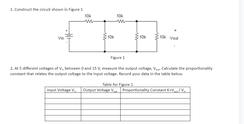 1. Construct the circuit shown in Figure 1
10k
10k
Vin
10k
10k
10k Vout
Figure 1
2. At 5 different voltages of Vin between 0 and 15 V, measure the output voltage, Vout: Calculate the proportionality
constant that relates the output voltage to the input voltage. Record your data in the table below.
Table for Figure 1
Input Voltage Vin
Output Voltage Vout
Proportionality Constant K=Vr / Vin
