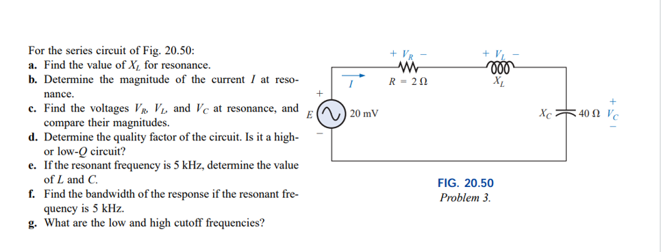 For the series circuit of Fig. 20.50:
a. Find the value of X, for resonance.
+ Vp
VL
ll
b. Determine the magnitude of the current I at reso-
R = 20
nance.
c. Find the voltages VR V, and Vc at resonance, and
compare their magnitudes.
d. Determine the quality factor of the circuit. Is it a high-
or low-Q circuit?
e. If the resonant frequency is 5 kHz, determine the value
of L and C.
E () 20 mV
X 40 Ω ν.
FIG. 20.50
f. Find the bandwidth of the response if the resonant fre-
Problem 3.
quency is 5 kHz.
g. What are the low and high cutoff frequencies?
