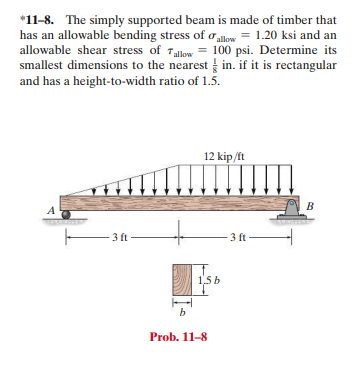 *11-8. The simply supported beam is made of timber that
has an allowable bending stress of oalow = 1.20 ksi and an
allowable shear stress of Tallow = 100 psi. Determine its
smallest dimensions to the nearest in. if it is rectangular
and has a height-to-width ratio of 1.5.
12 kip /ft
B
A
3 ft -
3 ft
1.5 b
b
Prob. 11-8
