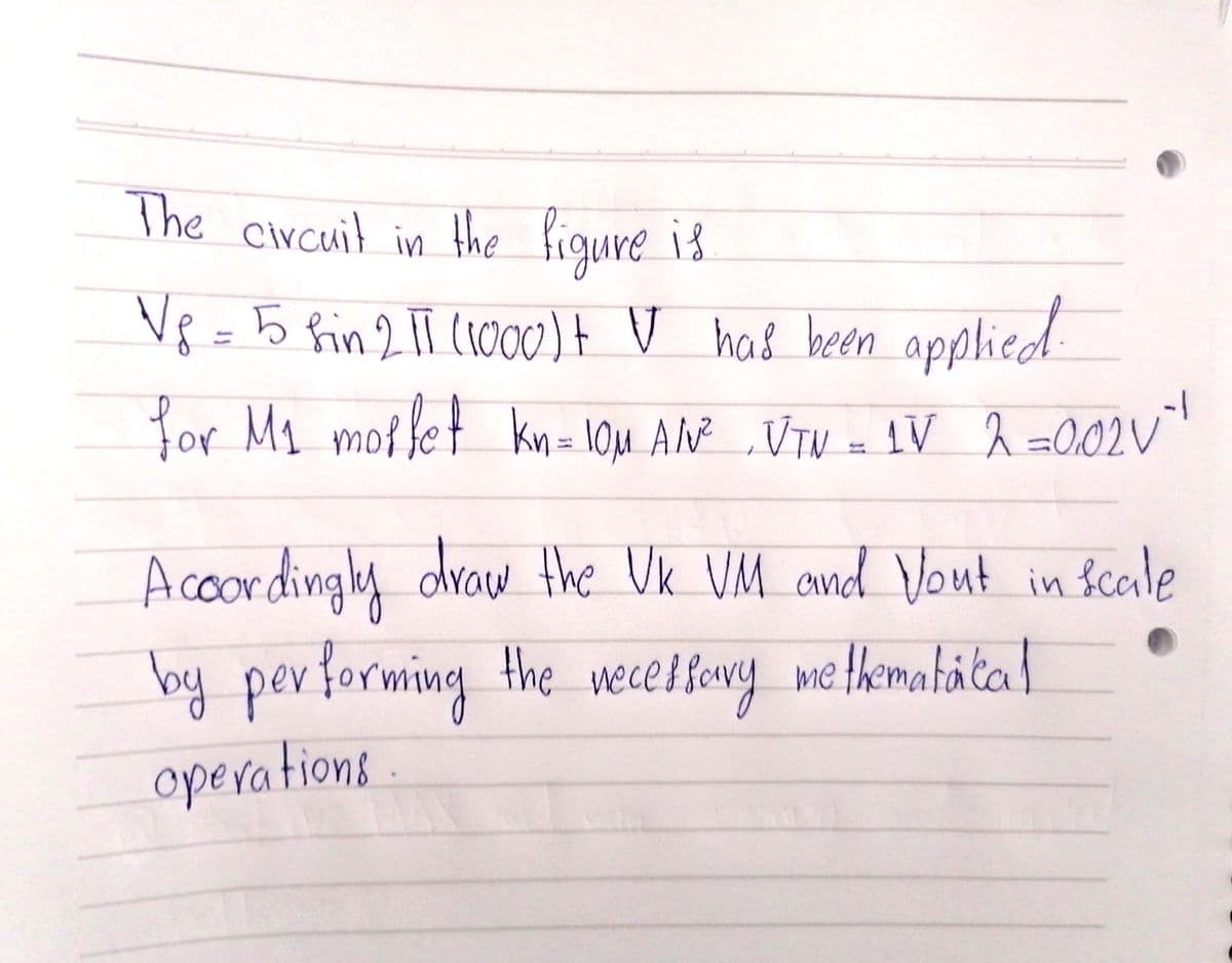 The circuit in the figure is
V8 =5 fin 2 1T (1000)t V had been applied
for My motfet kn= 10u AN ,VTV - 1V ĥ =0,02V"
%3D
draw the Vk VM and Vout in
Acoordingly Scale
lfery methemahata l
by per forming the wece
operations
