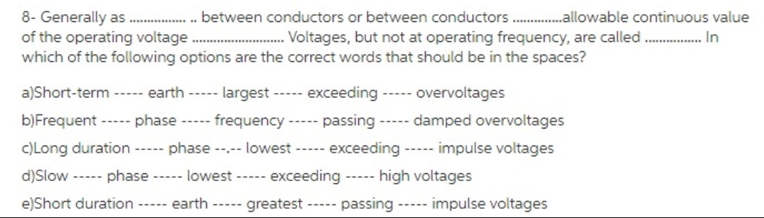 8- Generally as . between conductors or between conductors .allowable continuous value
of the operating voltage .
which of the following options are the correct words that should be in the spaces?
Voltages, but not at operating frequency, are called . In
........
a)Short-term ----- earth ----- largest -----
exceeding ----- overvoltages
b)Frequent ----- phase ----- frequency--
passing
----- damped overvoltages
c)Long duration
phase --.-- lowest -----
exceeding
----- impulse voltages
-----
d)Slow ----- phase ----- lowest ----- exceeding
-- high voltages
---
e)Short duration ----- earth
greatest
passing
----- impulse voltages
-----
-----
