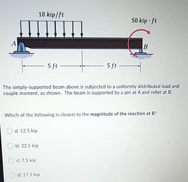 10 kip/ft
50 kip ft
A
5 ft -
5 ft -
The simply-supported beam above is subjected to a uniformly distributed load and
couple moment, as shown. The beam is supported by a pin at A and roller at B.
Which of the following is closest to the magnitude of the reaction at B?
a) 12.5 kip
b) 32.5 kip
c) 7.5 kip
d) 17.5 kip
