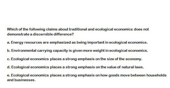 Which of the following claims about traditional and ecological economics does not
demonstrate a discernible difference?
a. Energy resources are emphasized as being important in ecological economics.
b. Environmental carrying capacity is given more weight in ecological economics.
c. Ecological economics places a strong emphasis on the size of the economy.
d. Ecological economics places a strong emphasis on the value of natural laws.
e. Ecological economics places a strong emphasis on how goods move between households
and businesses.