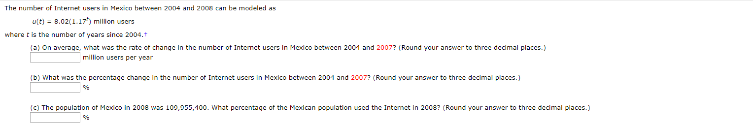 The number of Internet users in Mexico between 2004 and 2008 can be modeled as
u(t) 8.02(1.17) million users
where t is the number of years since 2004.t
(a) On average, what was the rate of change in the number of Internet users in Mexico between 2004 and 2007? (Round your answer to three decimal places.)
million users per year
(b) What was the percentage change in the number of Internet users in Mexico between 2004 and 2007? (Round your answer to three decimal places.)
(c) The population of Mexico in 2008 was 109,955,400. What percentage of the Mexican population used the Internet in 2008? (Round your answer to three decimal places.)
