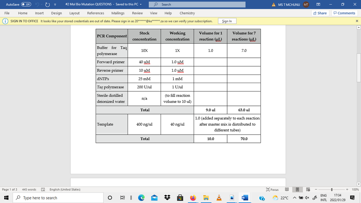 AutoSave O Off
# 2 Mol Bio Mutation QUESTIONS - Saved to this Pc -
Search
A MS T MCHUNU MT
File
Home
Insert
Design
Layout
References
Mailings
Review
View
Help
Chemistry
合 Share
P Comments
(i) SIGN IN TO OFFICE It looks like your stored credentials are out of date. Please sign in as 20******@ke****** za so we can verify your subscription.
Sign In
Stock
Working
Volume for 1
Volume for 7
PCR Component
concentration
concentration
reaction (uL)
reactions (uL)
Buffer for Taq|
10X
1X
1.0
7.0
polymerase
Forward primer
40 uM
1.0 uM
Reverse primer
10 uM
1.0 uM
ANTPS
25 mM
1 mM
Taq polymerase
200 U/ul
1 U/ul
Sterile distilled
(to fill reaction
n/a
deionized water
volume to 10 ul)
Total
9.0 ul
63.0 ul
1.0 (added separately to each reaction
Template
400 ng/ul
40 ng/ul
after master mix is distributed to
different tubes)
Total
10.0
70.0
Page 1 of 3
English (United States)
O Focus
445 words
100%
ENG
17:34
O Type here to search
22°C
INTL 2022/01/29
