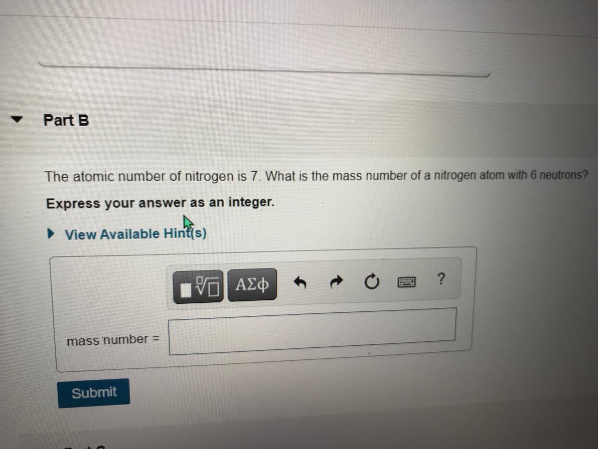 Part B
The atomic number of nitrogen is 7. What is the mass number of a nitrogen atom with 6 neutrons?
Express your answer as an integer.
> View Available Hint(s)
?
mass number =
Submit
