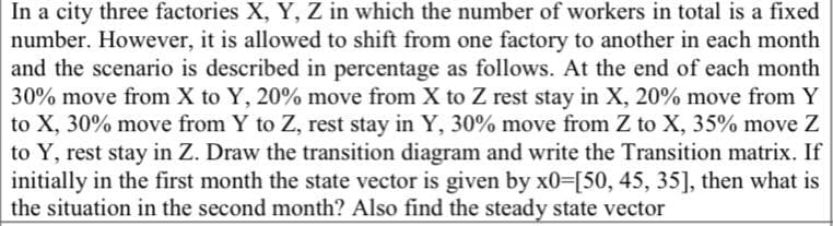 In a city three factories X, Y, Z in which the number of workers in total is a fixed
number. However, it is allowed to shift from one factory to another in each month
and the scenario is described in percentage as follows. At the end of each month
30% move from X to Y, 20% move from X to Z rest stay in X, 20% move from Y
to X, 30% move from Y to Z, rest stay in Y, 30% move from Z to X, 35% move Z
to Y, rest stay in Z. Draw the transition diagram and write the Transition matrix. If
initially in the first month the state vector is given by x0-[50, 45, 35], then what is
the situation in the second month? Also find the steady state vector
