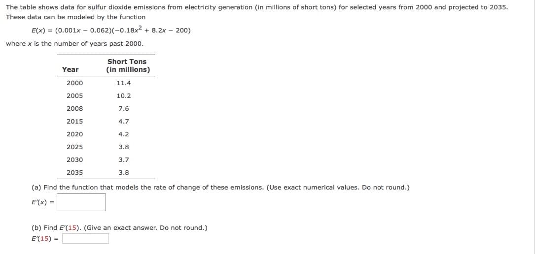The table shows data for sulfur dioxide emissions from electricity generation (in millions of short tons) for selected years from 2000 and projected to 2035.
These data can be modeled by the function
E(x) = (0.001x - 0.062)(-0.18x2 + 8.2x - 200)
where x is the number of years past 2000.
Short Tons
Year
(in millions)
2000
11.4
2005
10.2
2008
7.6
2015
4.7
2020
4.2
2025
3.8
2030
3.7
2035
3.8
(a) Find the function that models the rate of change of these emissions. (Use exact numerical values. Do not round.)
E'(x) =
(b) Find E'(15). (Give an exact answer.
not round.)
E'(15) =

