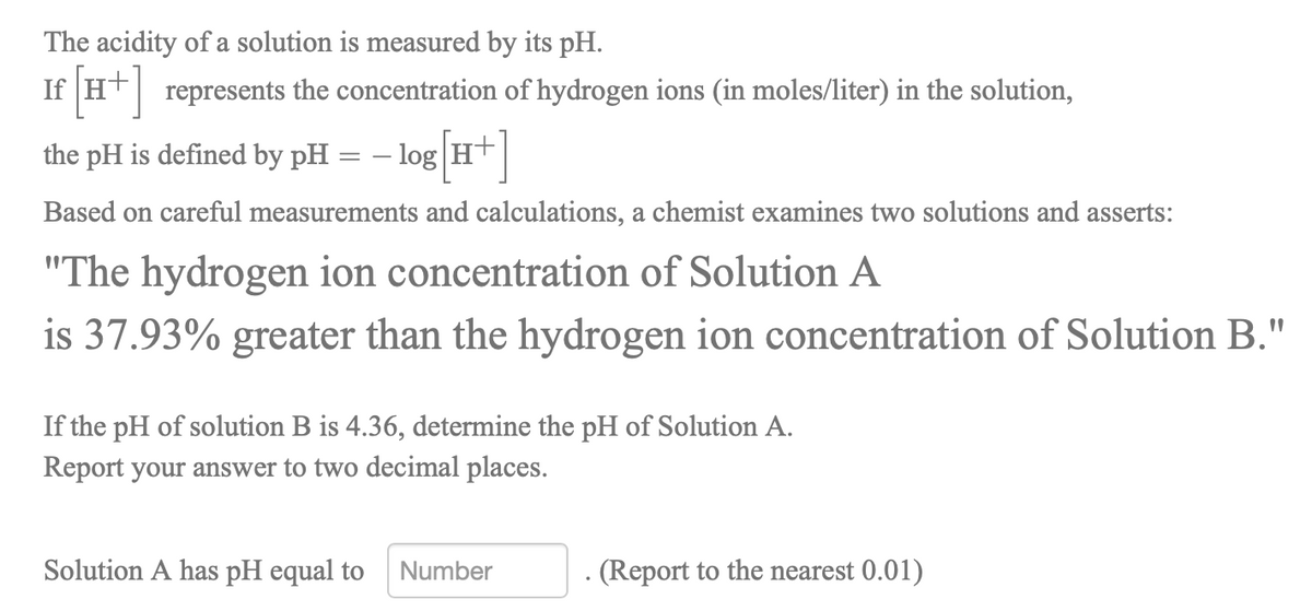 The acidity of a solution is measured by its pH.
If HT| represents the concentration of hydrogen ions (in moles/liter) in the solution,
the pH is defined by pH = – log H+
Based on careful measurements and calculations, a chemist examines two solutions and asserts:
"The hydrogen ion concentration of Solution A
is 37.93% greater than the hydrogen ion concentration of Solution B."
If the pH of solution B is 4.36, determine the pH of Solution A.
Report your answer to two decimal places.
Solution A has pH equal to
Number
- (Report to the nearest 0.01)
