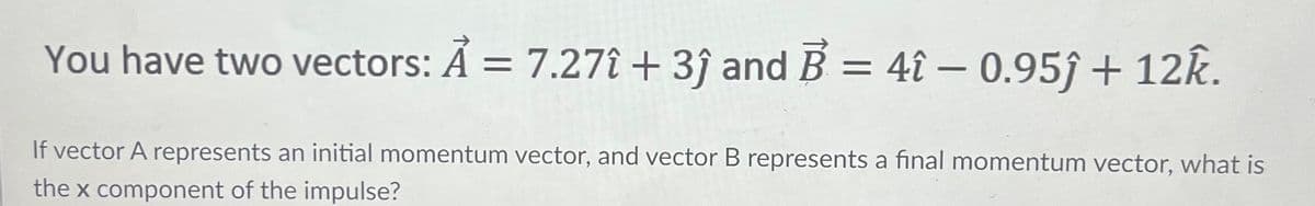 You have two vectors: A = 7.27î + 3ĵ and B = 4î - 0.95ĵ + 12k.
If vector A represents an initial momentum vector, and vector B represents a final momentum vector, what is
the x component of the impulse?