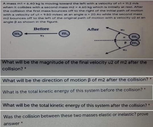 A mass mi = 6.40 kg is moving toward the left with a velocity of vi- 11.2 m/s
when it collides with a second mass m2 = 4.60 kg which is initially at rest. After
the collision the first mass bounces off to the right of the initial path of motion
with a velocity of u1-9.60 m/sec at an angle a-20.40 while the second mass
m2 bounces off to the left of the original path of motion with a velocity u2 at an
angle B as shown in the figure.
Before
After
m.
m,
What will be the magnitude of the final velocity u2 of m2 after the
collision? *
What will be the direction of motion B of m2 after the collision?
What is the total kinetic energy of this system before the collision?
What will be the total kinetic energy of this system after the collision?
Was the collision between these two masses elastic or inelastic? prove
answer
