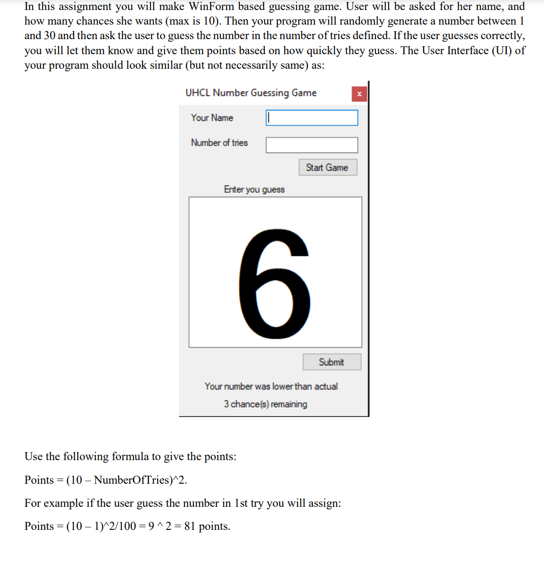 In this assignment you will make WinForm based guessing game. User will be asked for her name, and
how many chances she wants (max is 10). Then your program will randomly generate a number between 1
and 30 and then ask the user to guess the number in the number of tries defined. If the user guesses correctly,
you will let them know and give them points based on how quickly they guess. The User Interface (UI) of
your program should look similar (but not necessarily same) as:
UHCL Number Guessing Game
Your Name
Number of tries
Start Game
Enter you guess
Submit
Your number was lower than actual
3 chance(s) remaining
Use the following formula to give the points:
Points = (10 – NumberOfTries)^2.
For example if the user guess the number in 1st try you will assign:
Points = (10 – 1)^2/100 = 9 ^2 = 81 points.
-

