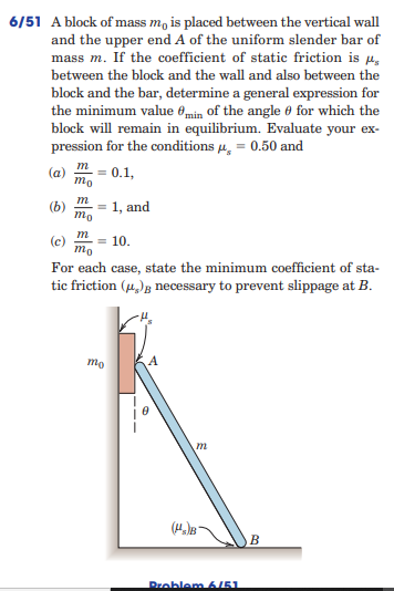 6/51 A block of mass m, is placed between the vertical wall
and the upper end A of the uniform slender bar of
mass m. If the coefficient of static friction is 4,
between the block and the wall and also between the
block and the bar, determine a general expression for
the minimum value 0min of the angle 0 for which the
block will remain in equilibrium. Evaluate your ex-
pression for the conditions 4, = 0.50 and
m
(a)
mo
= 0.1,
(b)
mo
= 1, and
m
= 10.
mo
For each case, state the minimum coefficient of sta-
tic friction (,)g necessary to prevent slippage at B.
mo
В
Problem6/51
