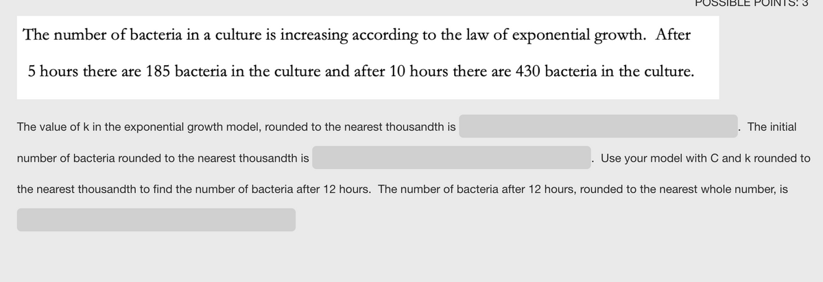 POSSIBLE POIN
The number of bacteria in a culture is increasing according to the law of exponential growth. After
ас
5 hours there are 185 bacteria in the culture and after 10 hours there are 430 bacteria in the culture.
The value of k in the exponential growth model, rounded to the nearest thousandth is
The initial
number of bacteria rounded to the nearest thousandth is
Use
your model with C and k rounded to
the nearest thousandth to find the number of bacteria after 12 hours. The number of bacteria after 12 hours, rounded to the nearest whole number, is
