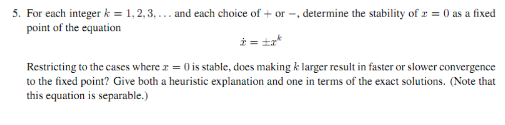 5. For each integer k = 1, 2, 3, ... and each choice of + or –, determine the stability of x = 0 as a fixed
point of the equation
i = ±a*
Restricting to the cases where x = 0 is stable, does making k larger result in faster or slower convergence
to the fixed point? Give both a heuristic explanation and one in terms of the exact solutions. (Note that
this equation is separable.)
