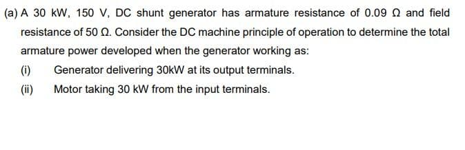 (a) A 30 kW, 150 v, DC shunt generator has armature resistance of 0.09 Q and field
resistance of 50 Q. Consider the DC machine principle of operation to determine the total
armature power developed when the generator working as:
(i)
Generator delivering 30kW at its output terminals.
(ii)
Motor taking 30 kW from the input terminals.
