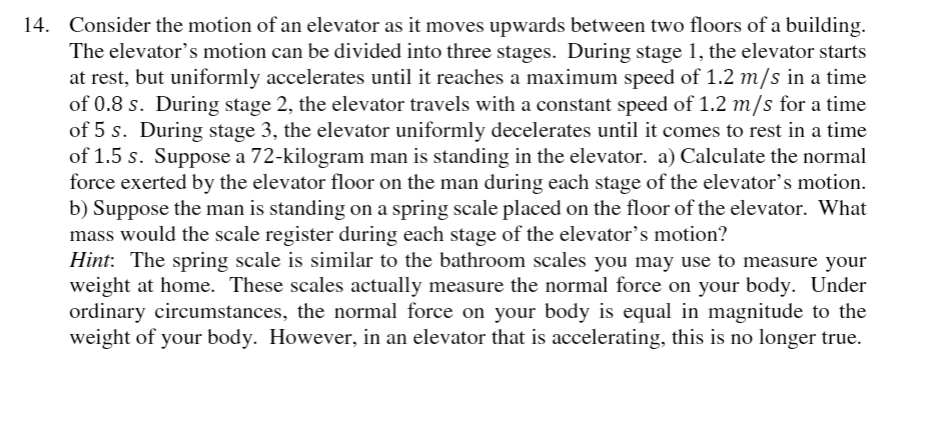 14. Consider the motion of an elevator as it moves upwards between two floors of a building.
The elevator's motion can be divided into three stages. During stage 1, the elevator starts
at rest, but uniformly accelerates until it reaches a maximum speed of 1.2 m/s in a time
of 0.8 s. During stage 2, the elevator travels with a constant speed of 1.2 m/s for a time
of 5 s. During stage 3, the elevator uniformly decelerates until it comes to rest in a time
of 1.5 s. Suppose a 72-kilogram man is standing in the elevator. a) Calculate the normal
force exerted by the elevator floor on the man during each stage of the elevator’s motion.
b) Suppose the man is standing on a spring scale placed on the floor of the elevator. What
mass would the scale register during each stage of the elevator's motion?
Hint: The spring scale is similar to the bathroom scales you may use to measure your
weight at home. These scales actually measure the normal force on your body. Under
ordinary circumstances, the normal force on your body is equal in magnitude to the
weight of your body. However, in an elevator that is accelerating, this is no longer true.
