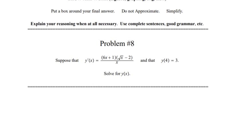 Put a box around your final answer.
Do not Approximate. Simplify.
Explain your reasoning when at all necessary. Use complete sentences, good grammar, etc.
Problem #8
(6x + 1)(F – 2)
Suppose that y'(x) =
and that y(4) = 3.
%3D
Solve for y(x).
