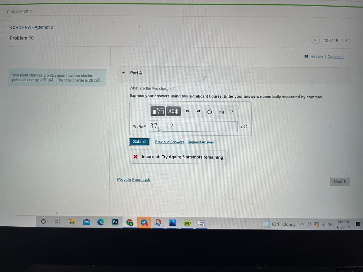 Course Home
<CH 25 HW - Attempt 2
Problem 10
10 of 16
<.
Review Constants
Part A
Two point charges 2.5 cm apart have an electric
potential energy-170 µJ. The total charge is 29 nC
What are the two charges?
Express your answers using two significant figures. Enter your answers numerically separated by commas.
qi. 92 = 37,–12
nC
Submit
Previous Answers Request Answer
X
Incorrect; Try Again; 5 attempts remaining
Provide Feedback
Next >
Ps
W
63°F Cloudy ^ @ E
3:01 PM
504
4/2/2022

