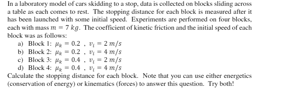 In a laboratory model of cars skidding to a stop, data is collected on blocks sliding across
a table as each comes to rest. The stopping distance for each block is measured after it
has been launched with some initial speed. Experiments are performed on four blocks,
each with mass m = 7 kg. The coefficient of kinetic friction and the initial speed of each
block was as follows:
a) Block 1: Hx = 0.2 , vị = 2 m/s
b) Block 2: µk = 0.2 , Vị = 4 m/s
c) Block 3: µz = 0.4 , v; = 2 m/s
d) Block 4: Hx = 0.4 , vị = 4 m/s
Calculate the stopping distance for each block. Note that you can use either energetics
(conservation of energy) or kinematics (forces) to answer this question. Try both!
