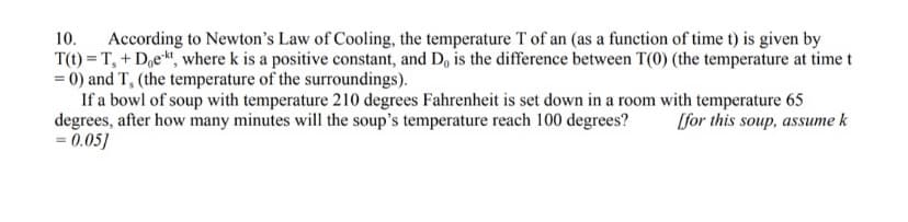 According to Newton's Law of Cooling, the temperature T of an (as a function of time t) is given by
T(t) = T, + D,e, where k is a positive constant, and D, is the difference between T(0) (the temperature at time t
= 0) and T, (the temperature of the surroundings).
If a bowl of soup with temperature 210 degrees Fahrenheit is set down in a room with temperature 65
degrees, after how many minutes will the soup's temperature reach 100 degrees?
= 0.05]
10.
[for this soup, assume k
