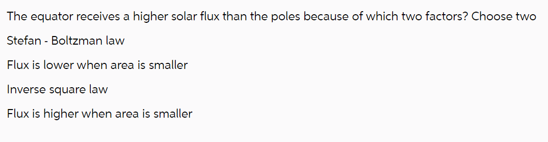 The equator receives a higher solar flux than the poles because of which two factors? Choose two
Stefan-Boltzman law
Flux is lower when area is smaller
Inverse square law
Flux is higher when area is smaller