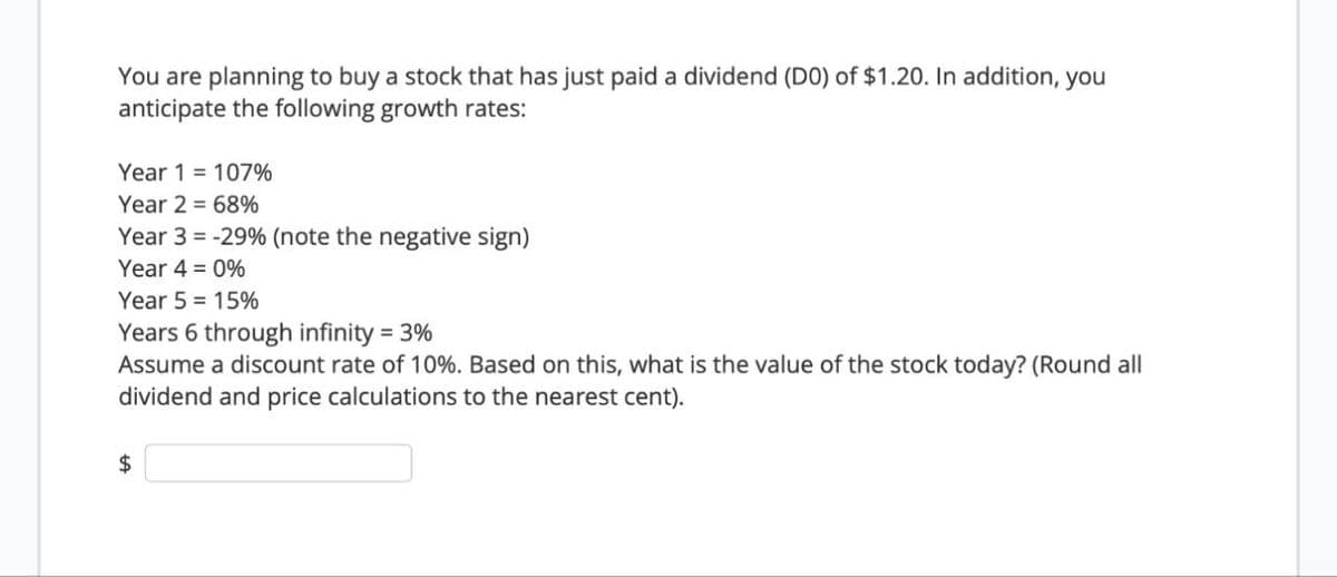 You are planning to buy a stock that has just paid a dividend (DO) of $1.20. In addition, you
anticipate the following growth rates:
Year 1107%
Year 2 68%
Year 3 -29% (note the negative sign)
Year 4 = 0%
Year 5 = 15%
Years 6 through infinity =3%
Assume a discount rate of 10%. Based on this, what is the value of the stock today? (Round all
dividend and price calculations to the nearest cent).
$