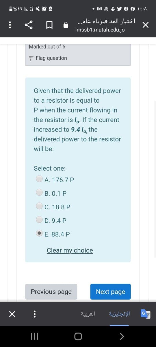 • M A & y O 0 1:A
اختبار المد فيزياء عام . .
Imssb1.mutah.edu.jo
Marked out of 6
P Flag question
Given that the delivered power
to a resistor is equal to
P when the current flowing in
the resistor is Io. If the current
increased to 9.4 lo, the
delivered power to the resistor
will be:
Select one:
A. 176.7 P
B. 0.1 P
C. 18.8 P
D. 9.4 P
E. 88.4 P
Clear my choice
Previous page
Next page
العربية
الإنجليزية
G
II
