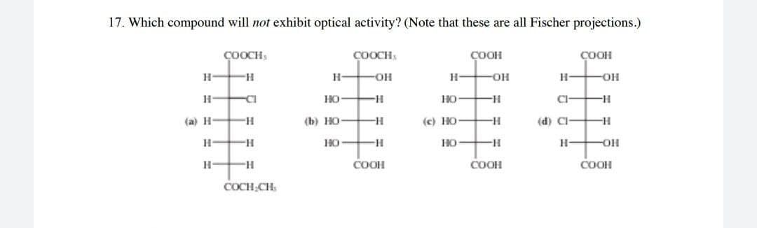 17. Which compound will not exhibit optical activity? (Note that these are all Fischer projections.)
COOCH
1444
COOCH
COOH
COOH
H-
H.
-OH
H-
HO-
HO H
(a) H-
(b) HO-
-H-
(c) HO
(d) Cl-
H-
HO
HO
H-
COOH
COOH
COOH
COCH;CH
