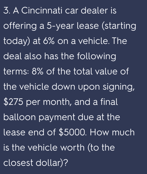 3. A Cincinnati car dealer is
offering a 5-year lease (starting
today) at 6% on a vehicle. The
deal also has the following
terms: 8% of the total value of
the vehicle down upon signing,
$275 per month, and a final
balloon payment due at the
lease end of $5000. How much
is the vehicle worth (to the
closest dollar)?
