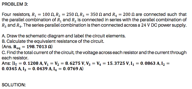 the parallel combination of R, and R2 is connected in series with the parallel combination of
R3 and R4. The series-parallel combination is then connected across a 24 V DC power supply.
A. Draw the schematic diagram and label the circuit elements.
B. Calculate the equivalent resistance of the circuit.
|(Ans. Req = 198. 7013 N)
C. Find the total current of the circuit, the voltage across each resistor and the current through
each resistor.
