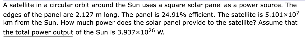 A satellite in a circular orbit around the Sun uses a square solar panel as a power source. The
edges of the panel are 2.127 m long. The panel is 24.91% efficient. The satellite is 5.101×107
km from the Sun. How much power does the solar panel provide to the satellite? Assume that
the total power output of the Sun is 3.937×1026 W.