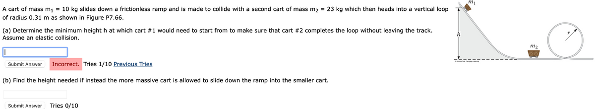 mi
A cart of mass m₁ = 10 kg slides down a frictionless ramp and is made to collide with a second cart of mass m2
of radius 0.31 m as shown in Figure P7.66.
=
23 kg which then heads into a vertical loop
h
(a) Determine the minimum height h at which cart #1 would need to start from to make sure that cart #2 completes the loop without leaving the track.
Assume an elastic collision.
|
Submit Answer Incorrect. Tries 1/10 Previous Tries
(b) Find the height needed if instead the more massive cart is allowed to slide down the ramp into the smaller cart.
Submit Answer Tries 0/10
m2
XX
Brooks/Cole, Cengage Learning
r