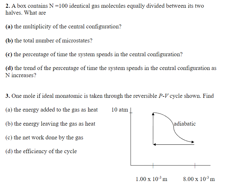 2. A box contains N =100 identical gas molecules equally divided between its two
halves. What are
(a) the multiplicity of the central configuration?
(b) the total number of microstates?
(c) the percentage of time the system spends in the central configuration?
(d) the trend of the percentage of time the system spends in the central configuration as
N increases?
10 atm
3. One mole if ideal monatomic is taken through the reversible P-V cycle shown. Find
(a) the energy added to the gas as heat
(b) the energy leaving the gas as heat
(c) the net work done by the gas
adiabatic
(d) the efficiency of the cycle
1.00 x 10-3 m
8.00 x 10-3 m