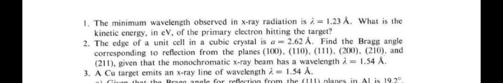 1. The minimum wavelength observed in x-ray radiation is à = 1.23 Å. What is the
kinetic energy, in ev, of the primary clectron hitting the target?
2. The edge of a unit cell in a cubic crystal is a = 2.62 Å. Find the Bragg angle
corresponding to reflection from the planes (100), (110), (111), (200), (210), and
(211), given that the monochromatic x-ray beam has a wavelength i = 1.54 A.
3. A Cu target emits an x-ray line of wavelength 2 = 1.54 Å.
uan that tha Bragg angle for reflection from the (1) planes in Al is 19.2°
