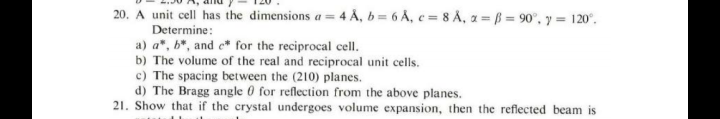 20. A unit cell has the dimensions a = 4 A, b= 6 Å, c = 8 A, a = ß = 90°, y = 120°.
Determine:
a) a", b*, and e* for the reciprocal cell.
b) The volume of the real and reciprocal unit cells.
c) The spacing between the (210) planes.
d) The Bragg angle 0 for reflection from the above planes.
21. Show that if the crystal undergoes volume expansion, then the reflected beam is
