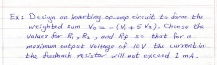 Ex: Desiyn
weighted sum
Values for R, , R2
maximum output Voltage of 1ov the current in
the feedback resistor will mot exceed 1 mA.
an innrting op-amp circuit to form the
Vo = - (V,+5 V2). Chcose the
that for a
%3D
and Rf so

