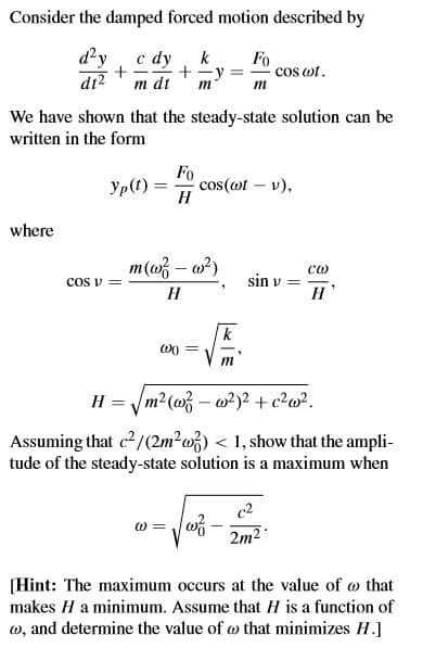 Consider the damped forced motion described by
d'y c dy
di?
k
Fo
cos ot.
|-
m dt
m
m
We have shown that the steady-state solution can be
written in the form
Fo
cos(ot – v),
H
Yp(t) =
where
m(w – o?)
со
sin v =
H
COS V =
H
k
m
H = /m2(03 – 0²)2 + c?w?.
Assuming that c2/(2m²w}) < 1, show that the ampli-
tude of the steady-state solution is a maximum when
c2
0 =
2m2
[Hint: The maximum occurs at the value of w that
makes H a minimum. Assume that H is a function of
w, and determine the value of w that minimizes H.]
