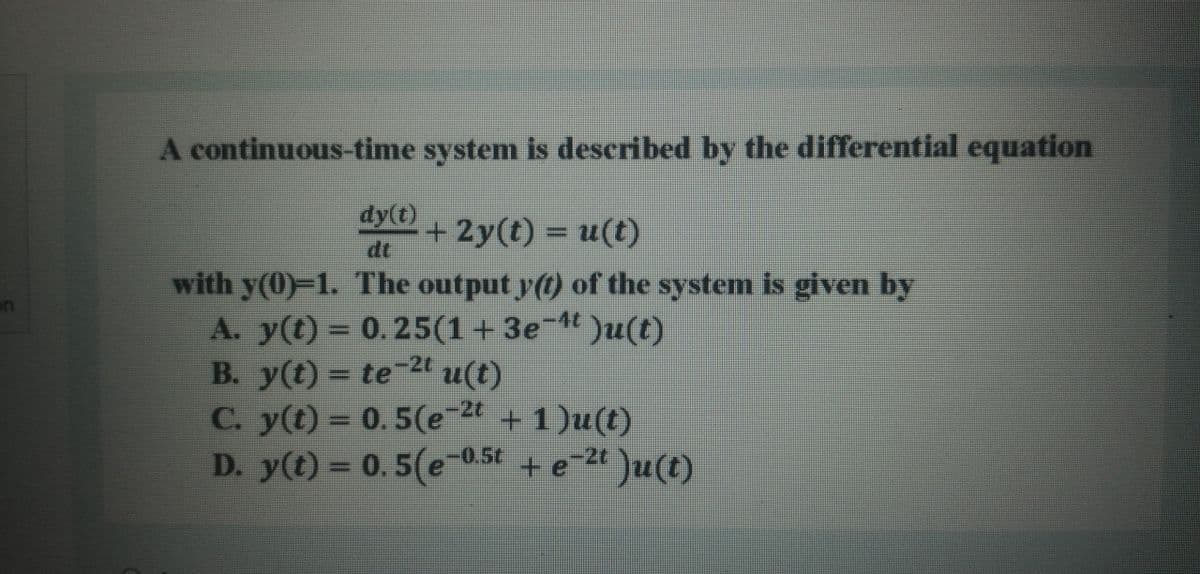 A continuous-time system is described by the differential equation
dy(t)
+2y(t)%3Du(t)
dt
with y(0)-1. The output y(t) of the system is given by
on
A. y(t) = 0.25(1+3e-4t)u(t)
B. y(t) = te-2t u(t)
C. 24 + 1)u(t)
-2t
y(t)%3D 0.5(e
D. y(t) = 0. 5(e-0.5t + e2 )u(t)
