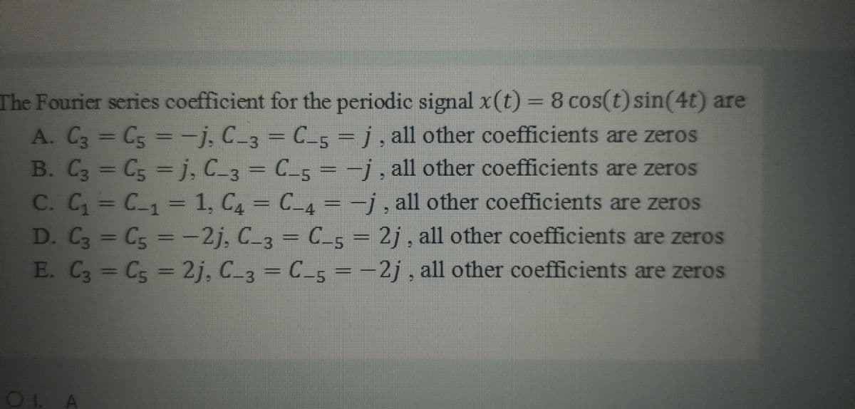 The Fourier series coefficient for the periodic signal x(t) = 8 cos(t) sin(4t) are
A. C3 = C5 =-j, C_3 = C_5 = j, all other coefficients are zeros
B. C3 = C5 =j, C_3 = C_5 = -
C. C C_1 = 1, C = C_4 =
D. C3 C5 = -2j, C_3 = C_5 =
E. C3 = C5 = 2j, C_3 = C_5 =-
%3D
-i.all other coefficients are zeros
i. all other coefficients are zeros
%3D
- C.
21. all other coefficients are zeros
%3D
2j. all other coefficients are zeros
OL A
